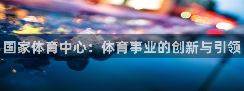 必一体育app官方下载：国家体育中心：体育事业的创新与引领